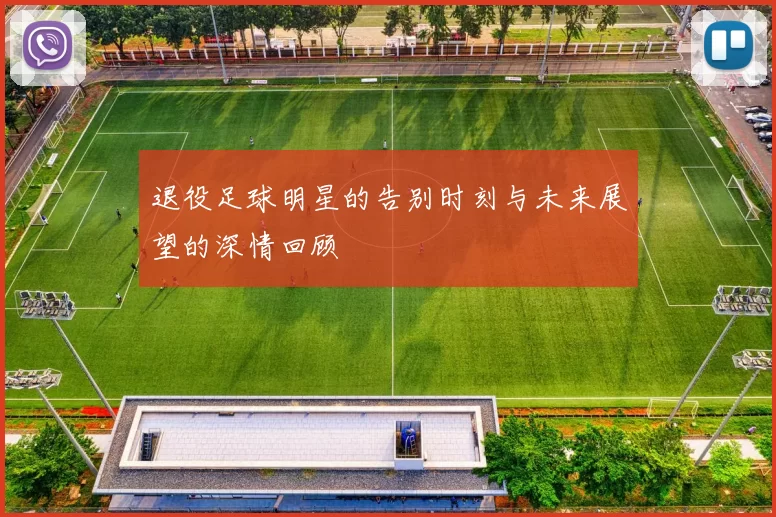 退役足球明星的告别时刻与未来展望的深情回顾