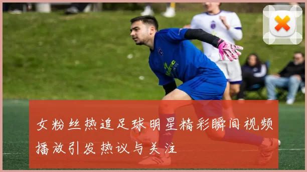 女粉丝热追足球明星精彩瞬间视频播放引发热议与关注