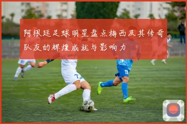 阿根廷足球明星盘点梅西及其传奇队友的辉煌成就与影响力
