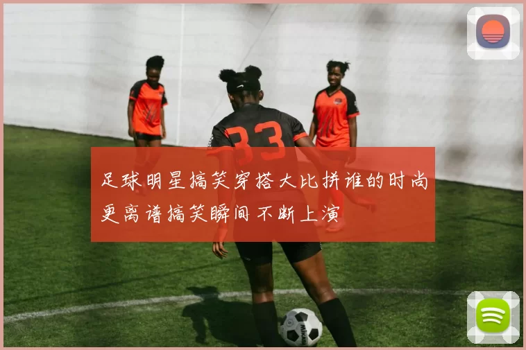足球明星搞笑穿搭大比拼谁的时尚更离谱搞笑瞬间不断上演