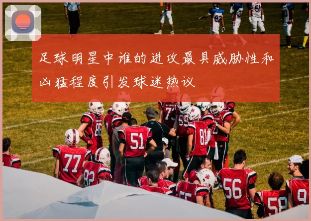 足球明星中谁的进攻最具威胁性和凶猛程度引发球迷热议