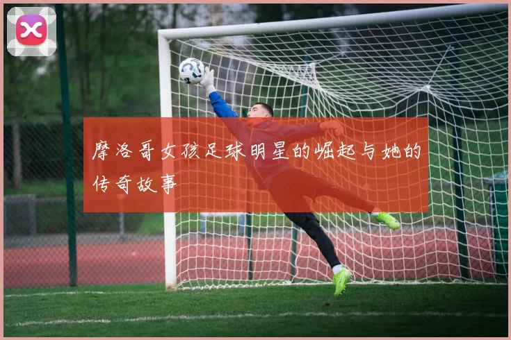 摩洛哥女孩足球明星的崛起与她的传奇故事