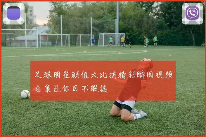 足球明星颜值大比拼精彩瞬间视频合集让你目不暇接