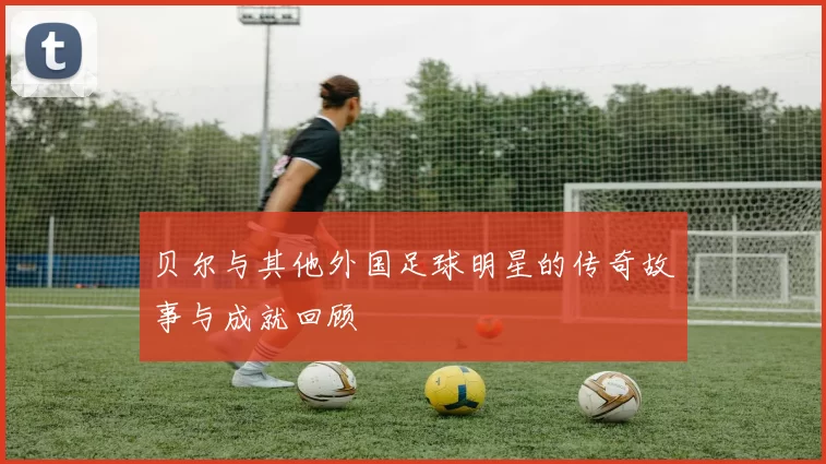 贝尔与其他外国足球明星的传奇故事与成就回顾