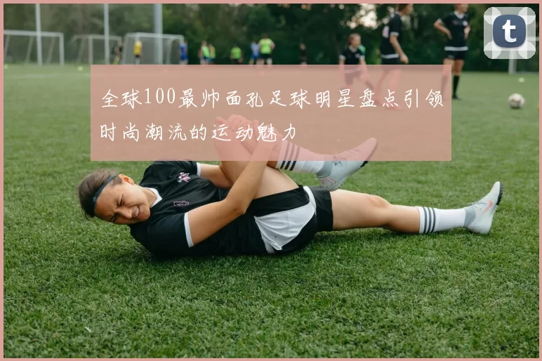 全球100最帅面孔足球明星盘点引领时尚潮流的运动魅力