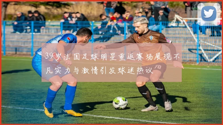 39岁法国足球明星重返赛场展现不凡实力与激情引发球迷热议