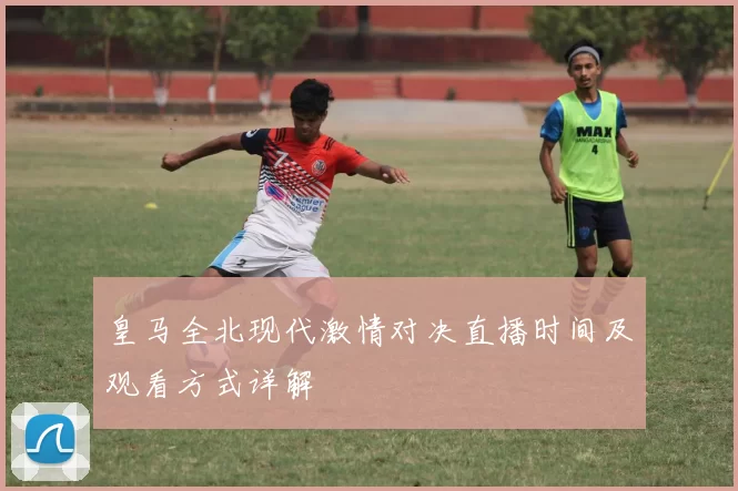 皇马全北现代激情对决直播时间及观看方式详解
