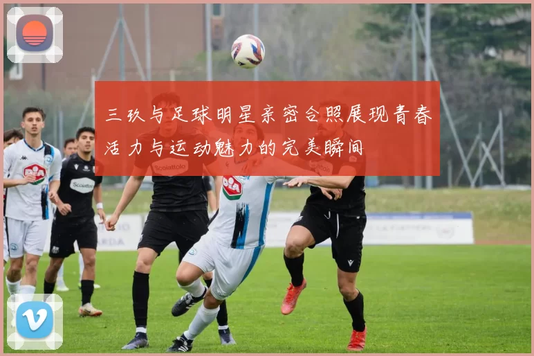 三玖与足球明星亲密合照展现青春活力与运动魅力的完美瞬间