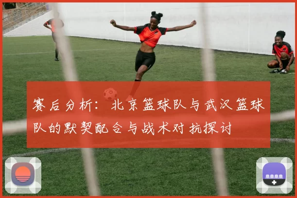 赛后分析：北京篮球队与武汉篮球队的默契配合与战术对抗探讨