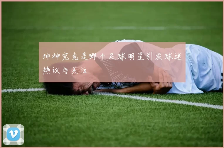 坤神究竟是哪个足球明星引发球迷热议与关注