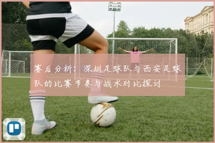 赛后分析：深圳足球队与西安足球队的比赛节奏与战术对比探讨