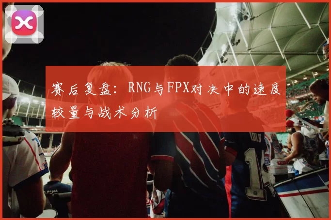 赛后复盘：RNG与FPX对决中的速度较量与战术分析