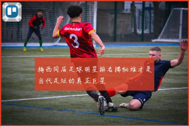 梅西同届足球明星排名揭秘谁才是当代足坛的真正巨星
