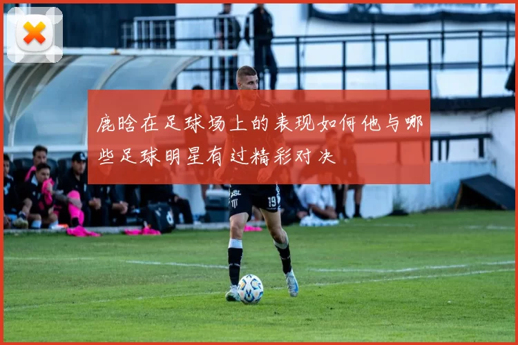 鹿晗在足球场上的表现如何他与哪些足球明星有过精彩对决