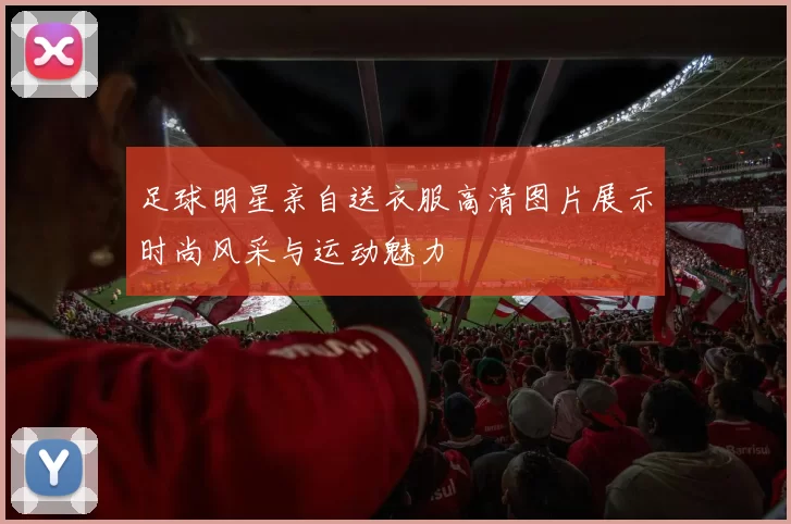 足球明星亲自送衣服高清图片展示时尚风采与运动魅力