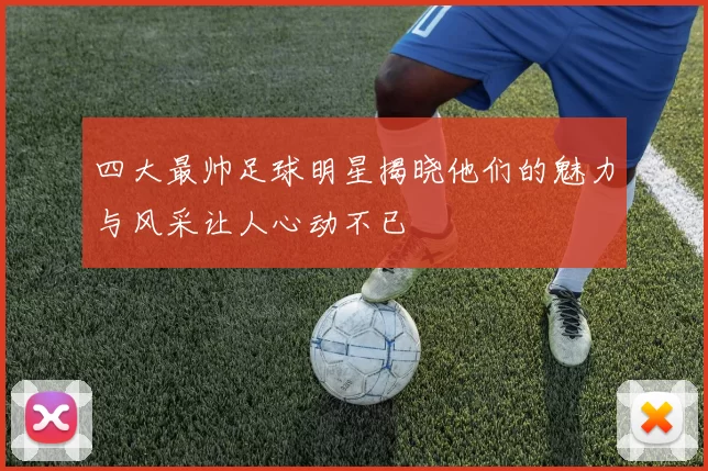 四大最帅足球明星揭晓他们的魅力与风采让人心动不已