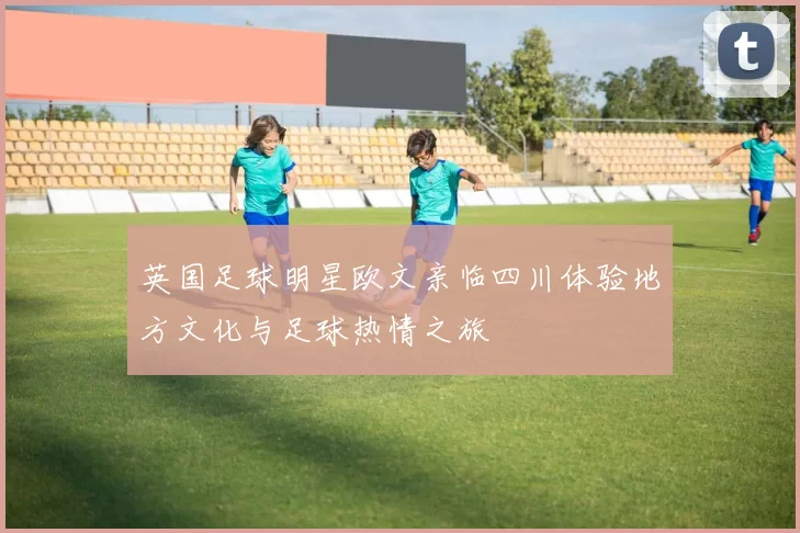 英国足球明星欧文亲临四川体验地方文化与足球热情之旅