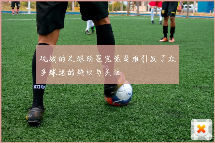 观战的足球明星究竟是谁引发了众多球迷的热议与关注