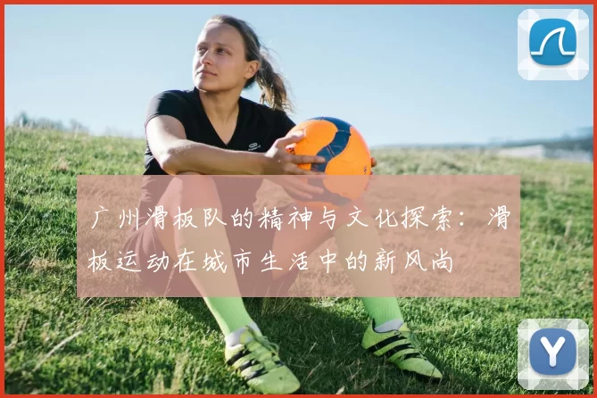 广州滑板队的精神与文化探索：滑板运动在城市生活中的新风尚