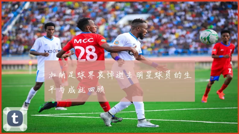 加纳足球界哀悼逝去明星球员的生平与成就回顾