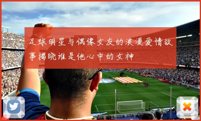 足球明星与偶像女友的浪漫爱情故事揭晓谁是他心中的女神