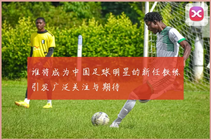 谁将成为中国足球明星的新任教练引发广泛关注与期待