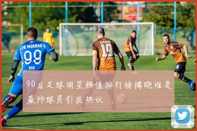 90后足球明星颜值排行榜揭晓谁是最帅球员引发热议