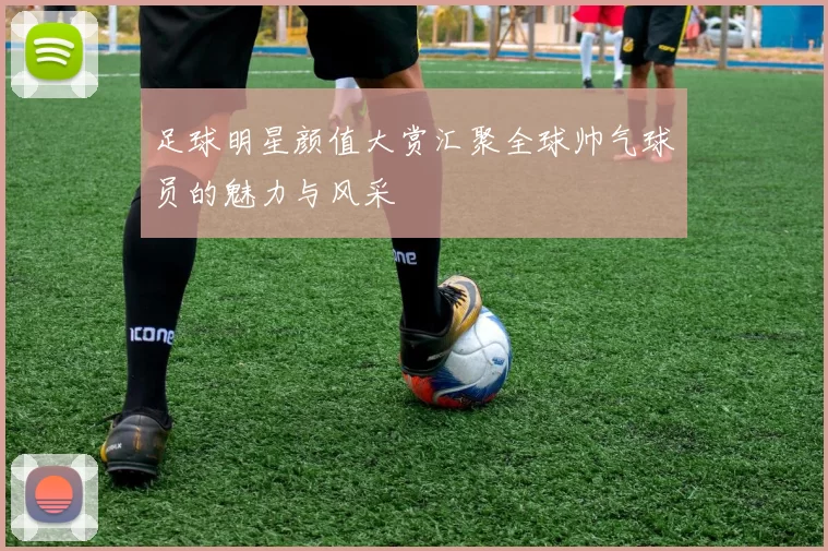 足球明星颜值大赏汇聚全球帅气球员的魅力与风采