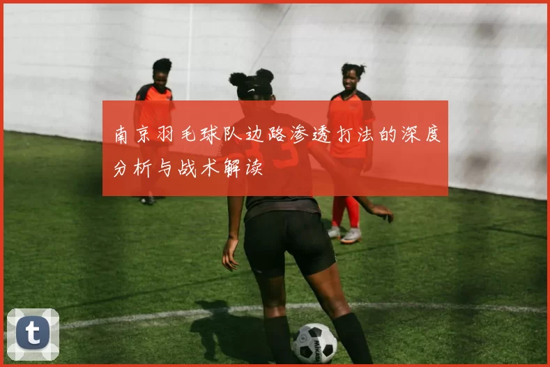 南京羽毛球队边路渗透打法的深度分析与战术解读