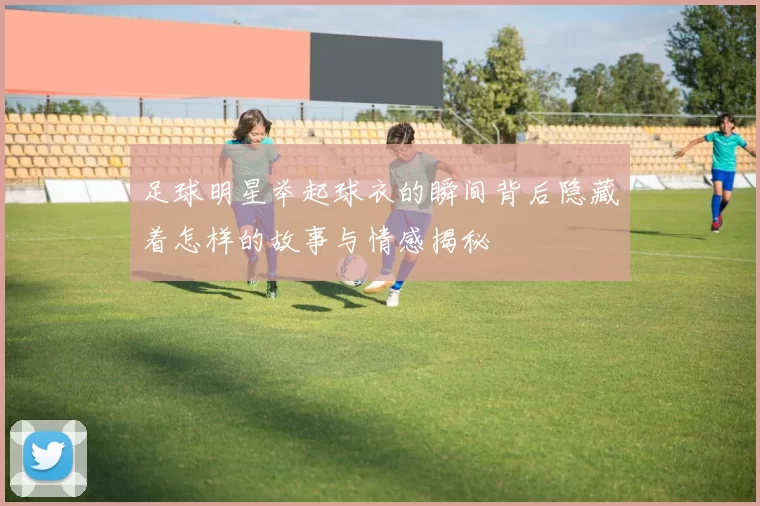 足球明星举起球衣的瞬间背后隐藏着怎样的故事与情感揭秘