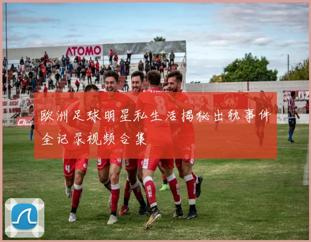 欧洲足球明星私生活揭秘出轨事件全记录视频合集