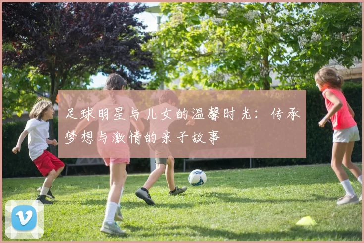 足球明星与儿女的温馨时光：传承梦想与激情的亲子故事