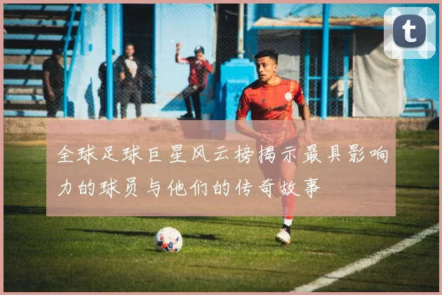 全球足球巨星风云榜揭示最具影响力的球员与他们的传奇故事