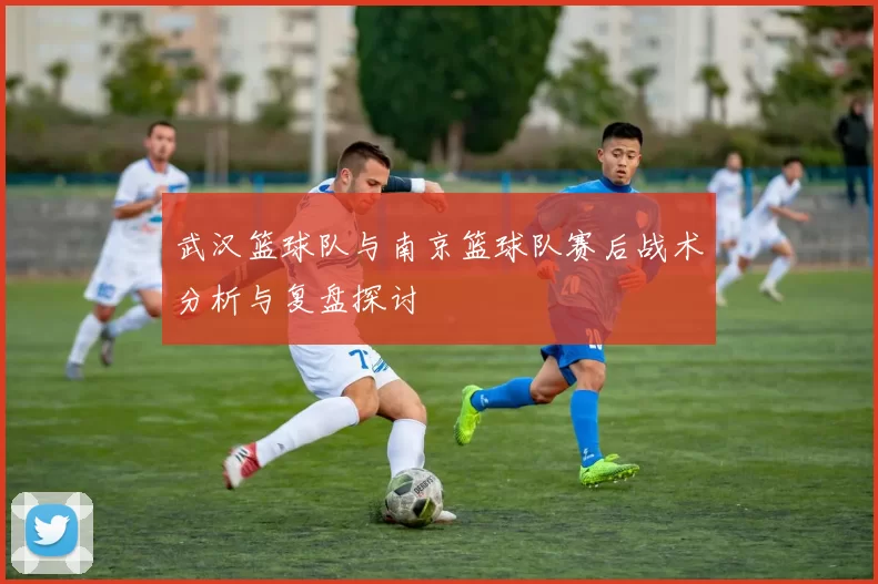 武汉篮球队与南京篮球队赛后战术分析与复盘探讨