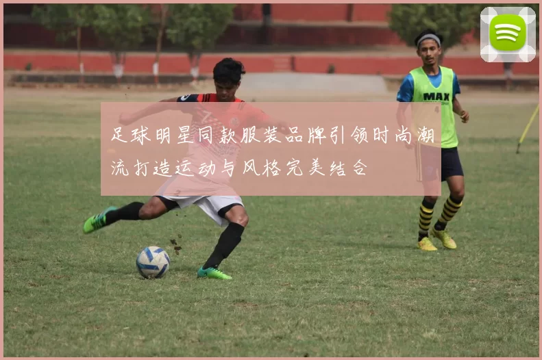 足球明星同款服装品牌引领时尚潮流打造运动与风格完美结合