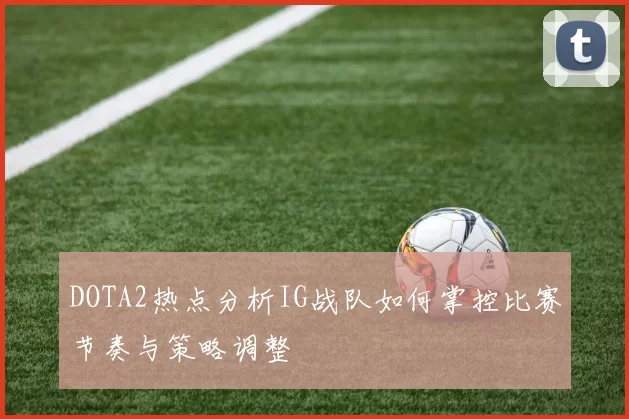 DOTA2热点分析IG战队如何掌控比赛节奏与策略调整