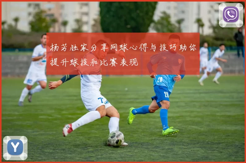 杨芳独家分享网球心得与技巧助你提升球技和比赛表现