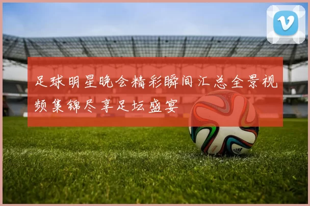 足球明星晚会精彩瞬间汇总全景视频集锦尽享足坛盛宴