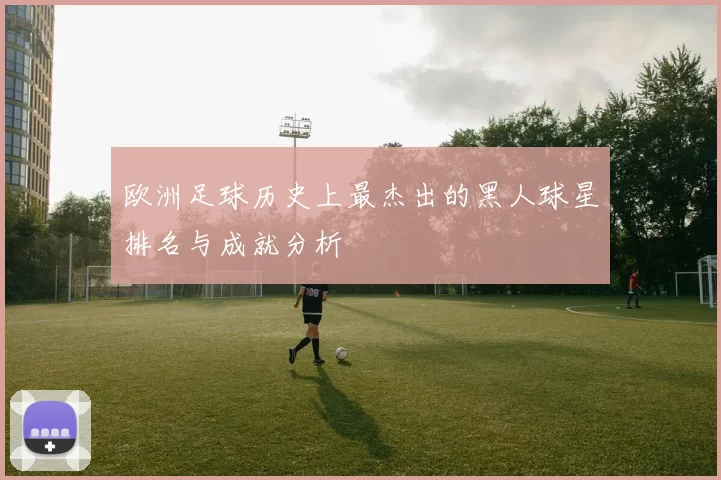 欧洲足球历史上最杰出的黑人球星排名与成就分析