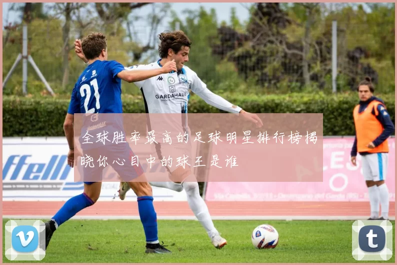 全球胜率最高的足球明星排行榜揭晓你心目中的球王是谁