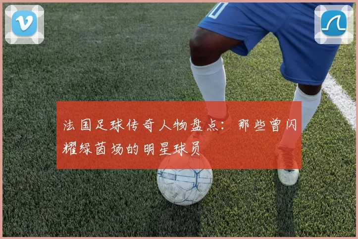 法国足球传奇人物盘点：那些曾闪耀绿茵场的明星球员