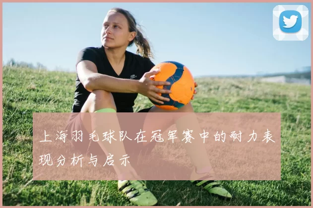 上海羽毛球队在冠军赛中的耐力表现分析与启示