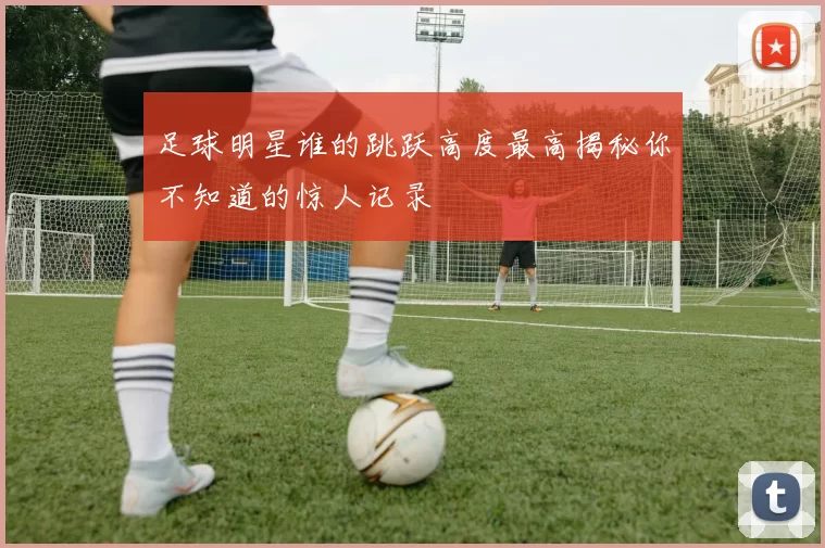 足球明星谁的跳跃高度最高揭秘你不知道的惊人记录