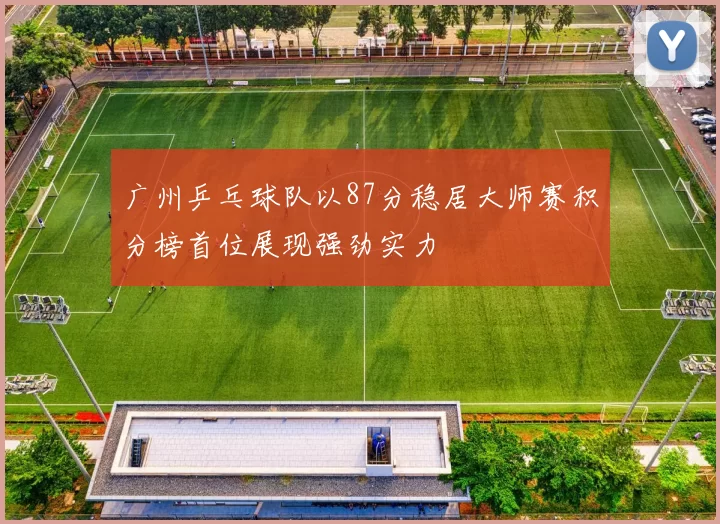 广州乒乓球队以87分稳居大师赛积分榜首位展现强劲实力