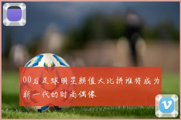 00后足球明星颜值大比拼谁将成为新一代的时尚偶像
