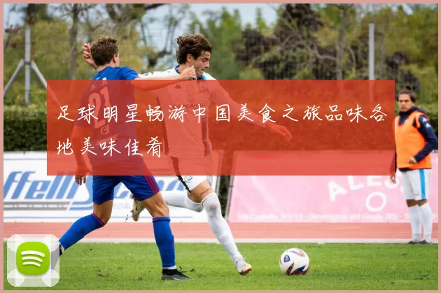 足球明星畅游中国美食之旅品味各地美味佳肴