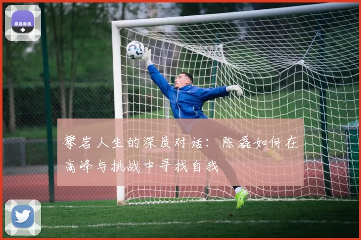 攀岩人生的深度对话：陈磊如何在高峰与挑战中寻找自我