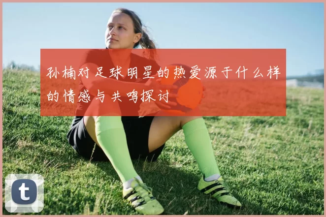 孙楠对足球明星的热爱源于什么样的情感与共鸣探讨