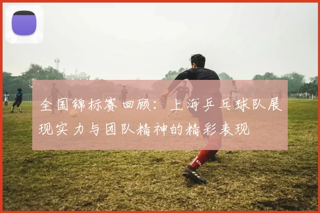 全国锦标赛回顾：上海乒乓球队展现实力与团队精神的精彩表现