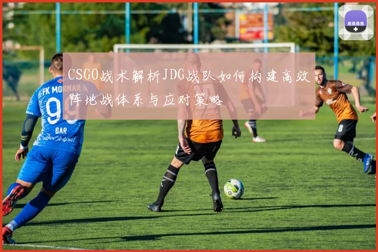 CSGO战术解析JDG战队如何构建高效阵地战体系与应对策略
